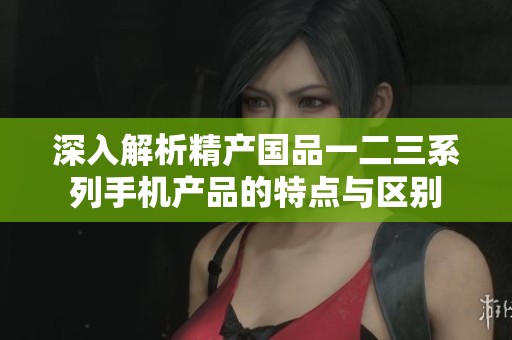 深入解析精产国品一二三系列手机产品的特点与区别