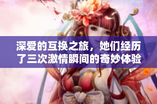 深爱的互换之旅，她们经历了三次激情瞬间的奇妙体验