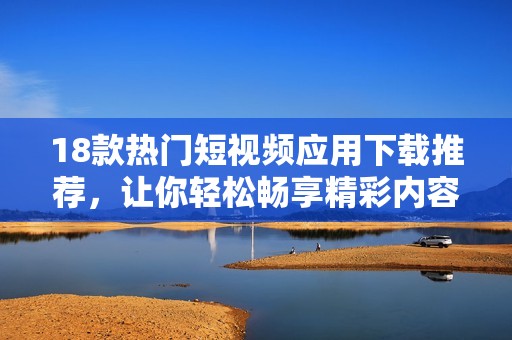 18款热门短视频应用下载推荐，让你轻松畅享精彩内容
