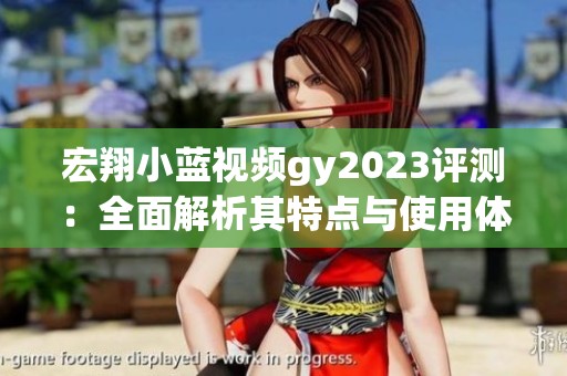 宏翔小蓝视频gy2023评测：全面解析其特点与使用体验