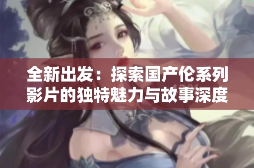 全新出发：探索国产伦系列影片的独特魅力与故事深度
