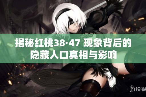 揭秘红桃38·47 现象背后的隐藏人口真相与影响