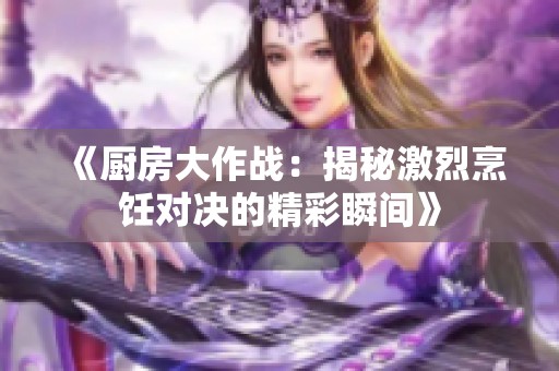 《厨房大作战：揭秘激烈烹饪对决的精彩瞬间》