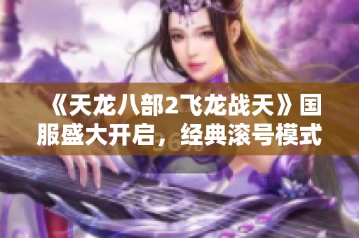 《天龙八部2飞龙战天》国服盛大开启，经典滚号模式再度回归！