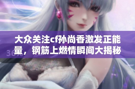 大众关注cf孙尚香激发正能量，钢筋上燃情瞬间大揭秘