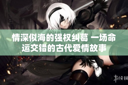 情深似海的强权纠葛 一场命运交错的古代爱情故事