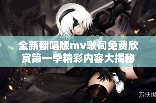 全新翻唱版mv歌词免费欣赏第一季精彩内容大揭秘