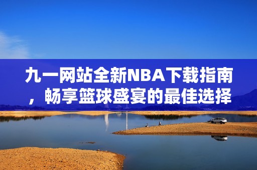 九一网站全新NBA下载指南，畅享篮球盛宴的最佳选择