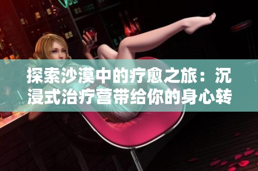 探索沙漠中的疗愈之旅：沉浸式治疗营带给你的身心转变
