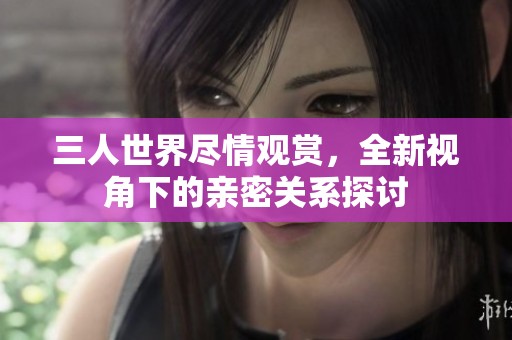 三人世界尽情观赏，全新视角下的亲密关系探讨