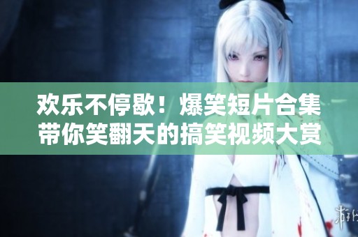 欢乐不停歇！爆笑短片合集带你笑翻天的搞笑视频大赏