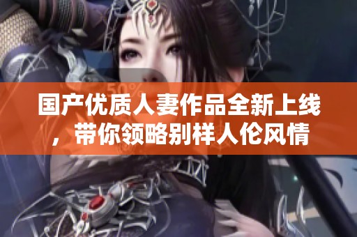 国产优质人妻作品全新上线，带你领略别样人伦风情