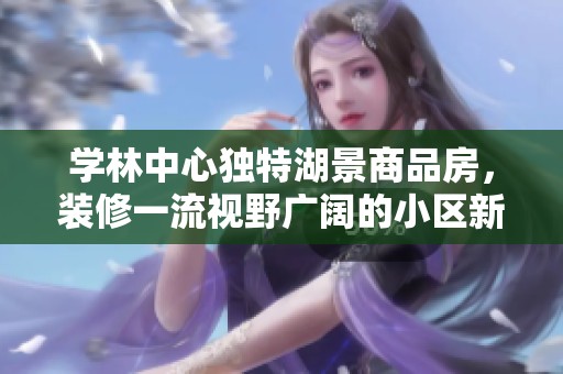 学林中心独特湖景商品房，装修一流视野广阔的小区新居推荐