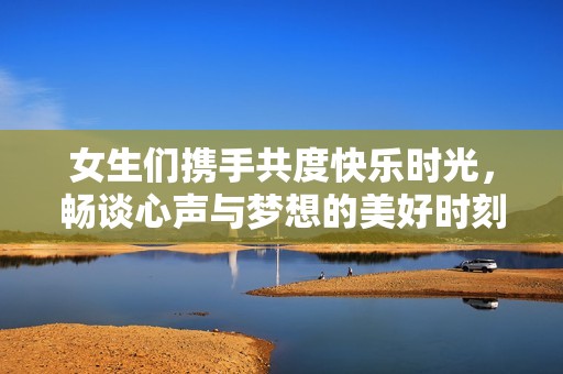 女生们携手共度快乐时光，畅谈心声与梦想的美好时刻