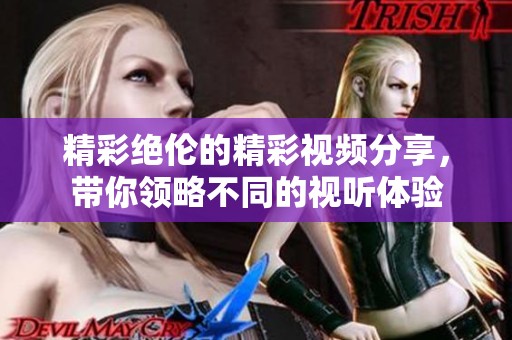 精彩绝伦的精彩视频分享，带你领略不同的视听体验