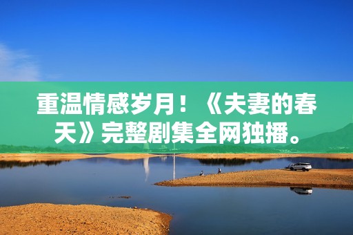 重温情感岁月！《夫妻的春天》完整剧集全网独播。