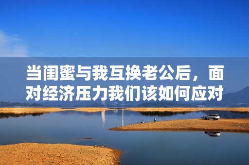 当闺蜜与我互换老公后，面对经济压力我们该如何应对呢