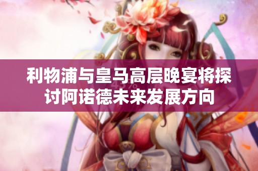 利物浦与皇马高层晚宴将探讨阿诺德未来发展方向