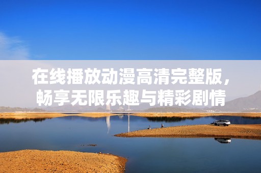 在线播放动漫高清完整版，畅享无限乐趣与精彩剧情
