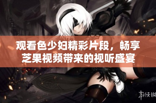 观看色少妇精彩片段，畅享芝果视频带来的视听盛宴