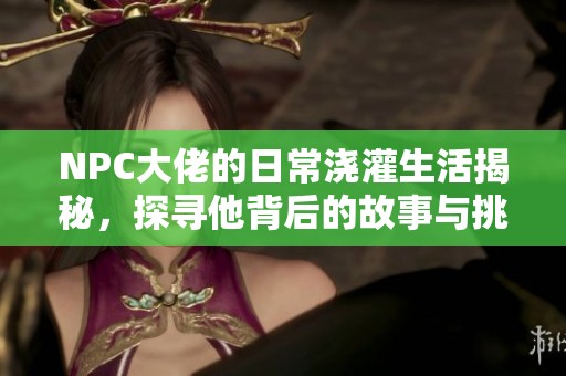 NPC大佬的日常浇灌生活揭秘，探寻他背后的故事与挑战