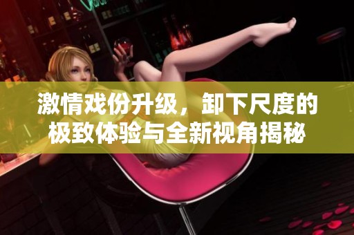 激情戏份升级，卸下尺度的极致体验与全新视角揭秘