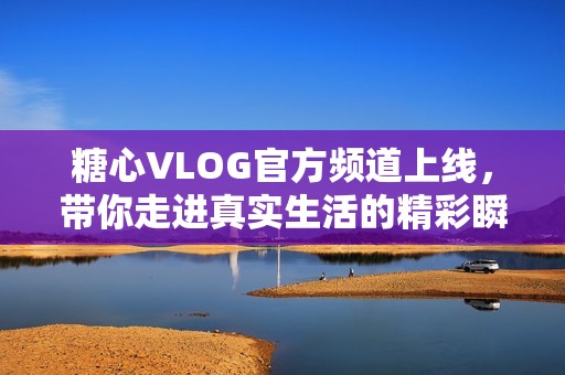 糖心VLOG官方频道上线，带你走进真实生活的精彩瞬间