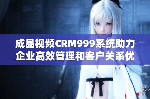 成品视频CRM999系统助力企业高效管理和客户关系优化