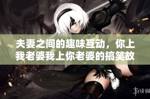 夫妻之间的趣味互动，你上我老婆我上你老婆的搞笑故事