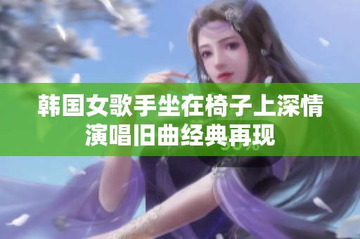 韩国女歌手坐在椅子上深情演唱旧曲经典再现