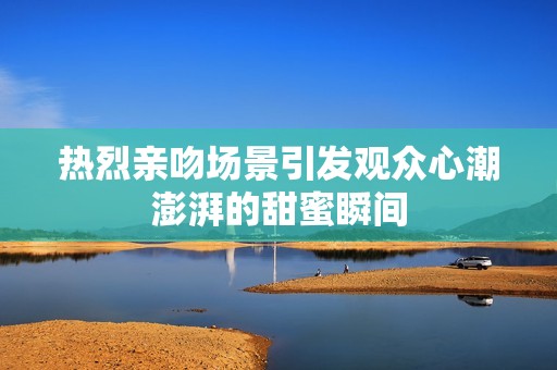 热烈亲吻场景引发观众心潮澎湃的甜蜜瞬间