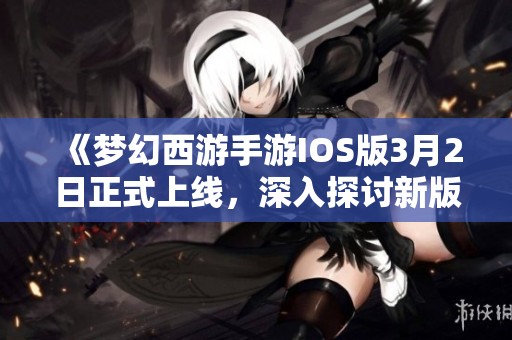 《梦幻西游手游IOS版3月2日正式上线，深入探讨新版本独特内容与特色》