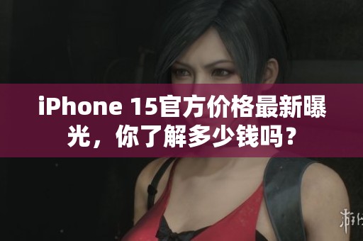 iPhone 15官方价格最新曝光，你了解多少钱吗？