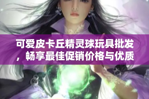 可爱皮卡丘精灵球玩具批发，畅享最佳促销价格与优质产地选择