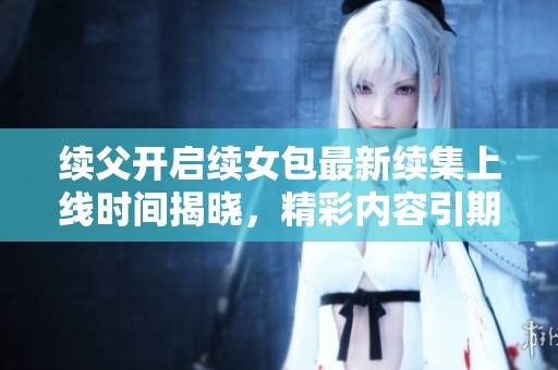 续父开启续女包最新续集上线时间揭晓，精彩内容引期待