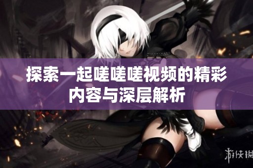 探索一起嗟嗟嗟视频的精彩内容与深层解析
