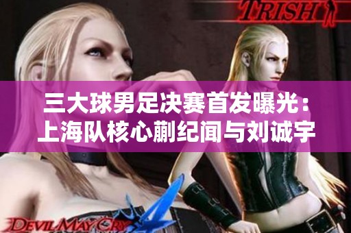 三大球男足决赛首发曝光：上海队核心蒯纪闻与刘诚宇，山东队选择无锋阵应战