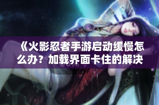 《火影忍者手游启动缓慢怎么办？加载界面卡住的解决方案》