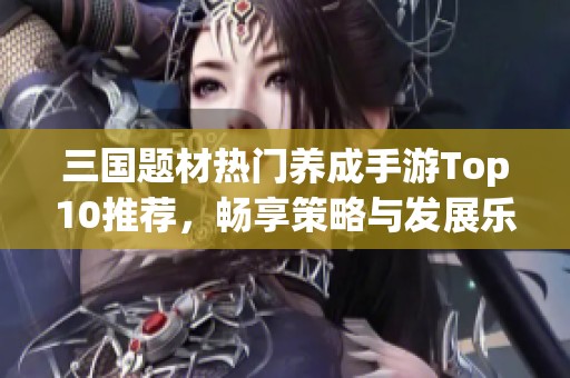 三国题材热门养成手游Top10推荐，畅享策略与发展乐趣