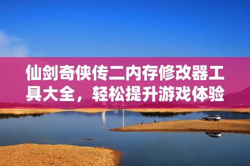 仙剑奇侠传二内存修改器工具大全，轻松提升游戏体验的快来下载吧