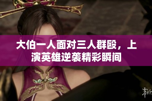 大伯一人面对三人群殴，上演英雄逆袭精彩瞬间