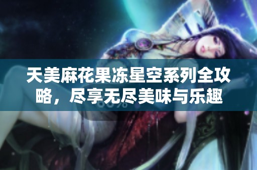 天美麻花果冻星空系列全攻略，尽享无尽美味与乐趣