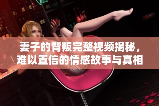 妻子的背叛完整视频揭秘，难以置信的情感故事与真相