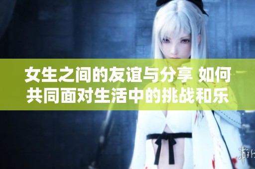 女生之间的友谊与分享 如何共同面对生活中的挑战和乐趣