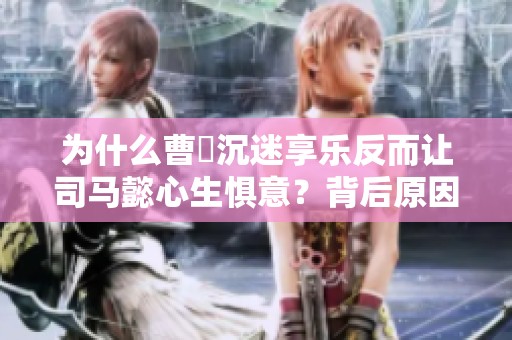 为什么曹叡沉迷享乐反而让司马懿心生惧意？背后原因解析