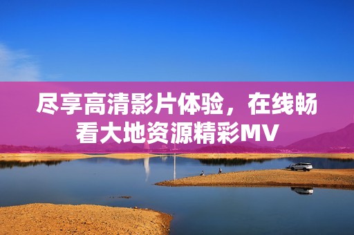 尽享高清影片体验，在线畅看大地资源精彩MV