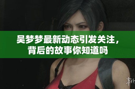 吴梦梦最新动态引发关注，背后的故事你知道吗