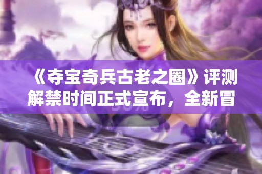 《夺宝奇兵古老之圈》评测解禁时间正式宣布，全新冒险期待开启