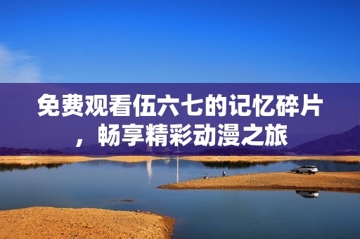 免费观看伍六七的记忆碎片，畅享精彩动漫之旅