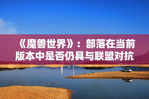 《魔兽世界》：部落在当前版本中是否仍具与联盟对抗的实力？